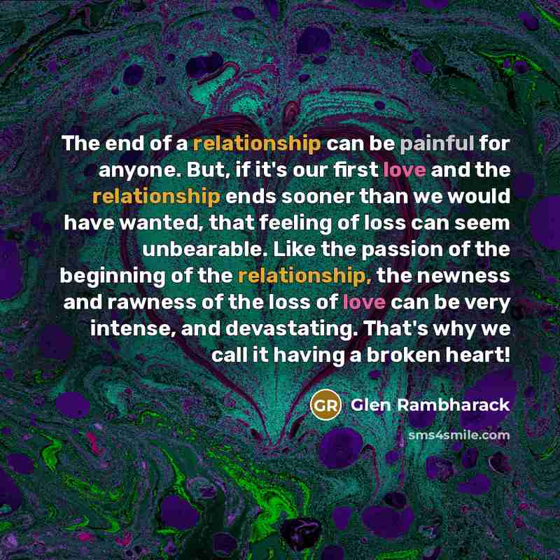 “The end of a relationship can be painful for anyone. But, if it's our first love and the relationship ends sooner than we would have wanted, that feeling of loss can seem unbearable. Like the passion of the beginning of the relationship, the newness and rawness of the loss of love can be very…” quote by Glen Rambharack
