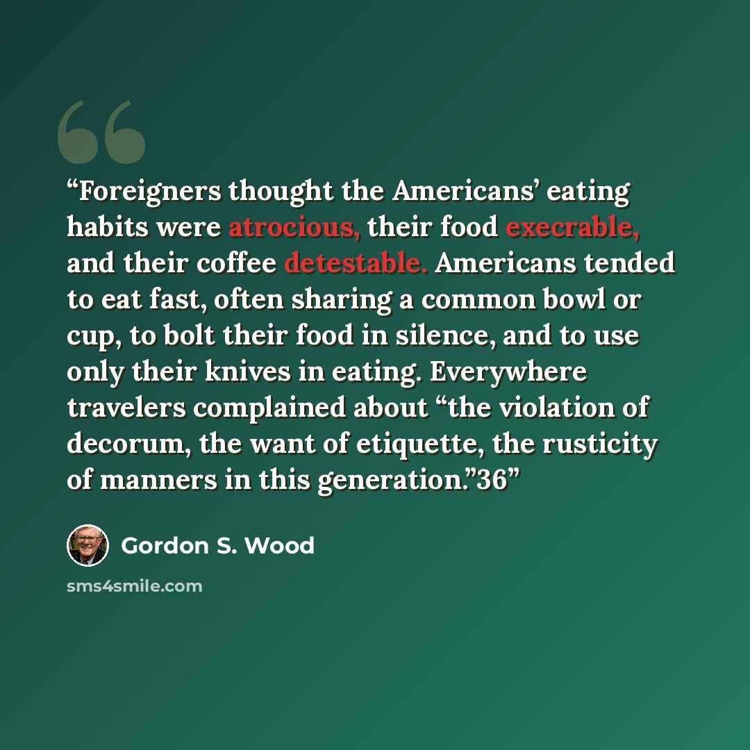 “Foreigners thought the Americans’ eating habits were atrocious, their food execrable, and their coffee detestable. Americans tended to eat fast, often sharing a common bowl or cup, to bolt their food in silence, and to use only their knives in eating. Everywhere travelers complained about “the…” quote by Gordon S. Wood