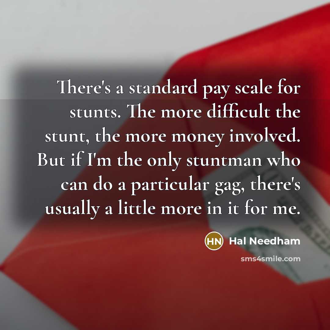 “There's a standard pay scale for stunts. The more difficult the stunt, the more money involved. But if I'm the only stuntman who can do a particular gag, there's usually a little more in it for me.” quote by Hal Needham