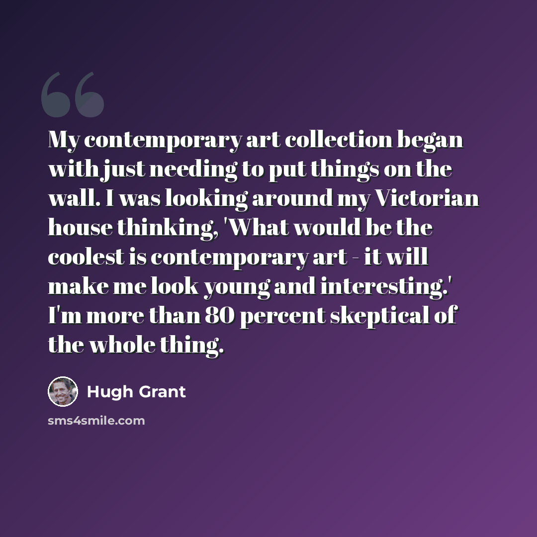 “My contemporary art collection began with just needing to put things on the wall. I was looking around my Victorian house thinking, 'What would be the coolest is contemporary art - it will make me look young and interesting.' I'm more than 80 percent skeptical of the whole thing.” quote by Hugh Grant