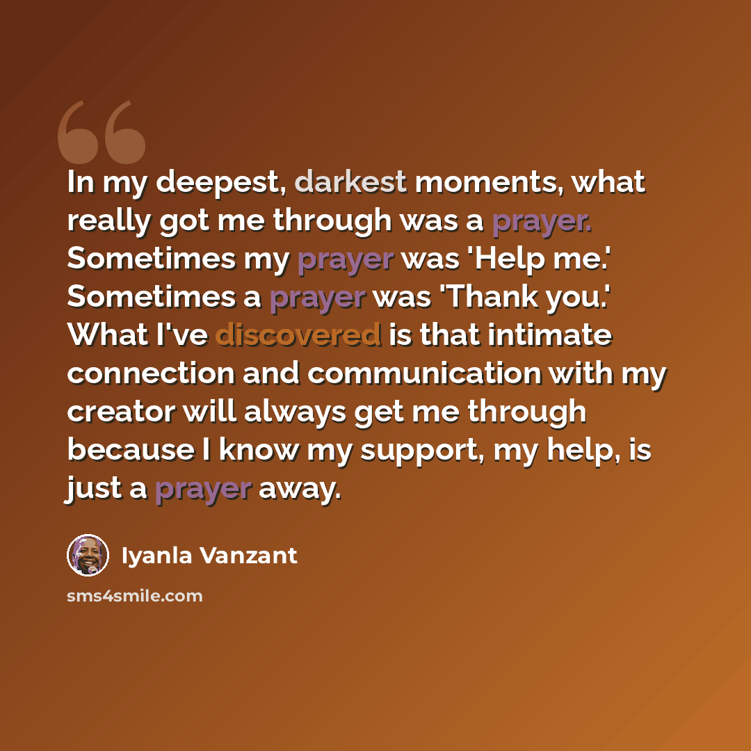 “In my deepest, darkest moments, what really got me through was a prayer. Sometimes my prayer was 'Help me.' Sometimes a prayer was 'Thank you.' What I've discovered is that intimate connection and communication with my creator will always get me through because I know my support, my help, is just…” quote by Iyanla Vanzant