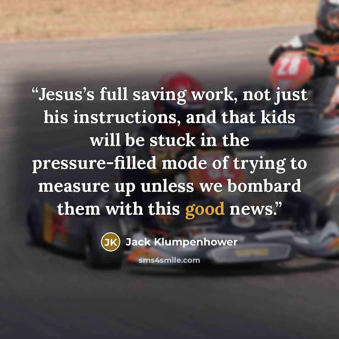 “Jesus’s full saving work, not just his instructions, and that kids will be stuck in the pressure-filled mode of trying to measure up unless we bombard them with this good news.” quote by Jack Klumpenhower