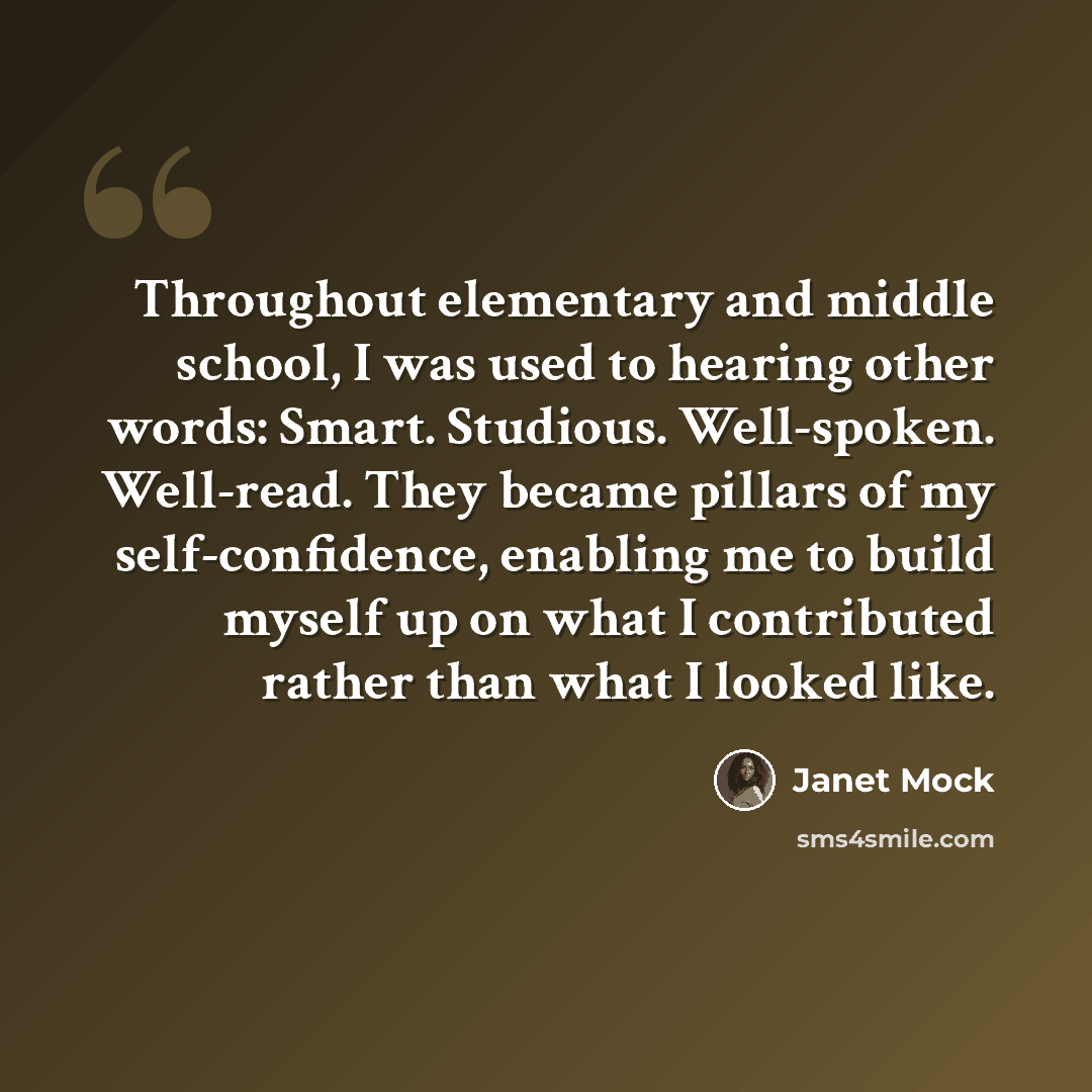 “Throughout elementary and middle school, I was used to hearing other words: Smart. Studious. Well-spoken. Well-read. They became pillars of my self-confidence, enabling me to build myself up on what I contributed rather than what I looked like.” quote by Janet Mock