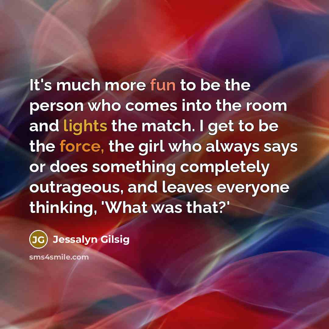 “It's much more fun to be the person who comes into the room and lights the match. I get to be the force, the girl who always says or does something completely outrageous, and leaves everyone thinking, 'What was that?'” quote by Jessalyn Gilsig