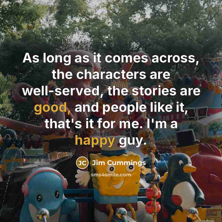 “As long as it comes across, the characters are well-served, the stories are good, and people like it, that's it for me. I'm a happy guy.” quote by Jim Cummings