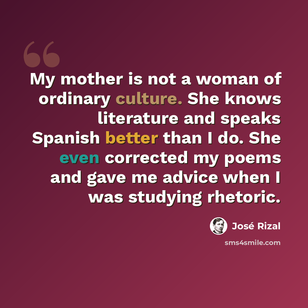 “My mother is not a woman of ordinary culture. She knows literature and speaks Spanish better than I do. She even corrected my poems and gave me advice when I was studying rhetoric.” quote by Jose Rizal