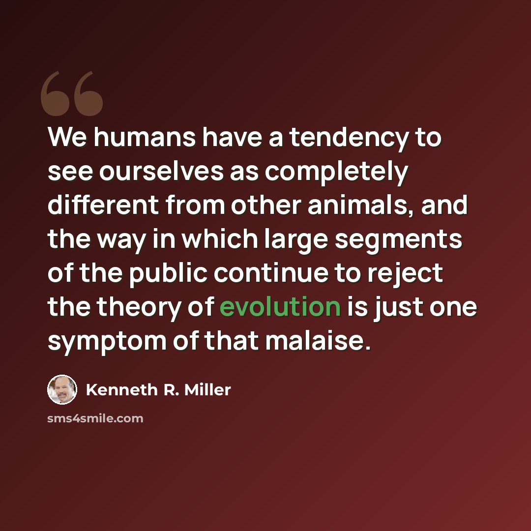 “We humans have a tendency to see ourselves as completely different from other animals, and the way in which large segments of the public continue to reject the theory of evolution is just one symptom of that malaise.” quote by Kenneth R. Miller