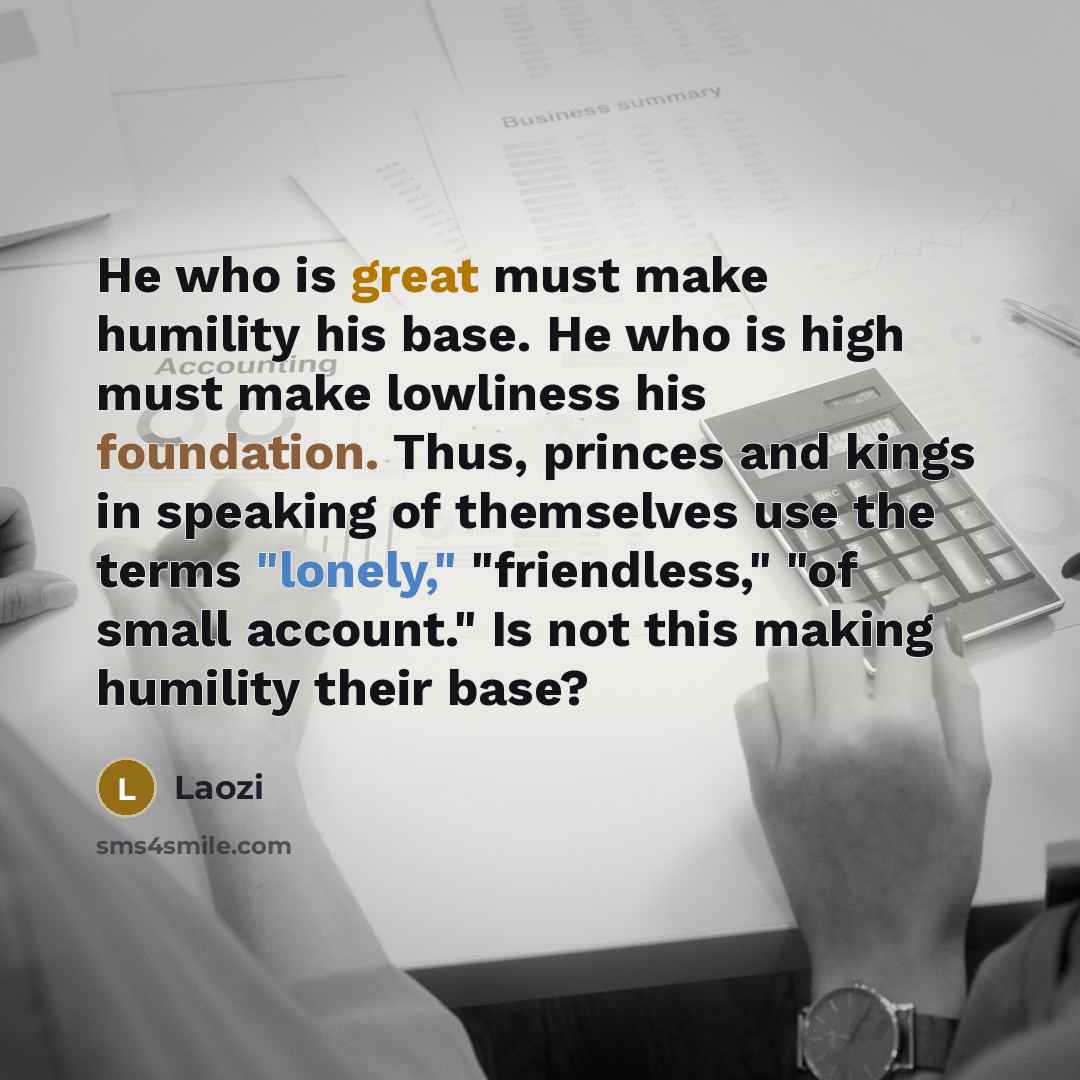 “He who is great must make humility his base. He who is high must make lowliness his foundation. Thus, princes and kings in speaking of themselves use the terms "lonely," "friendless," "of small account." Is not this making humility their base?” quote by Laozi