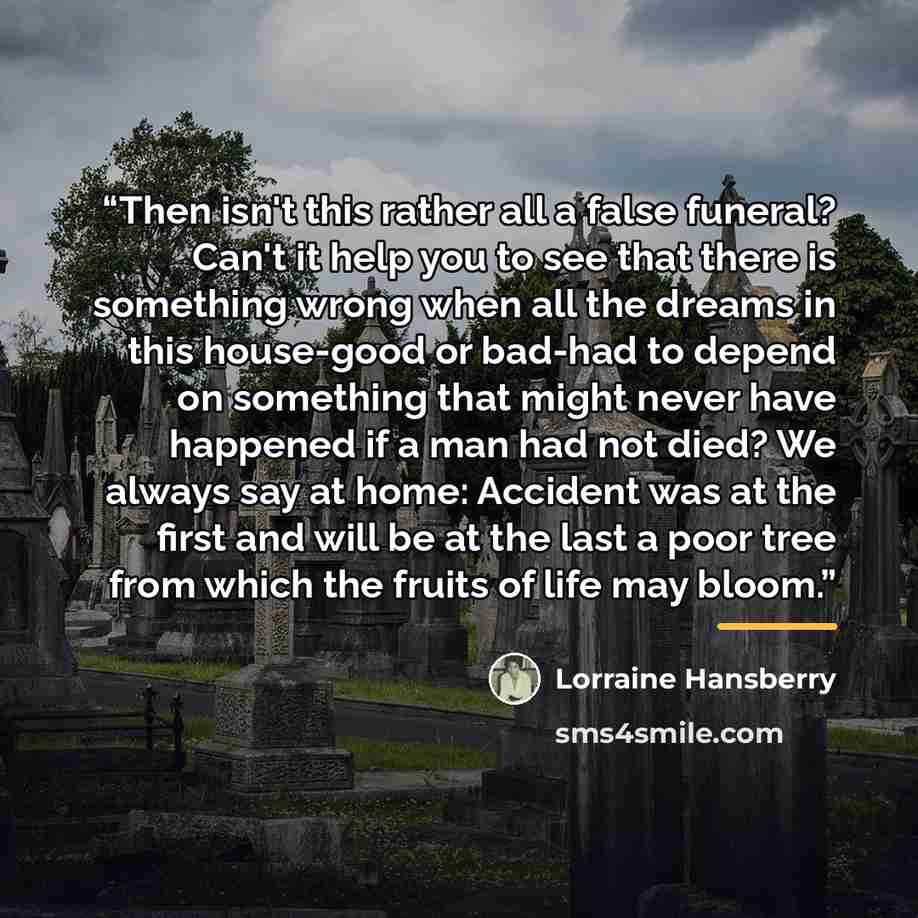 “Then isn't this rather all a false funeral? Can't it help you to see that there is something wrong when all the dreams in this house-good or bad-had to depend on something that might never have happened if a man had not died? We always say at home: Accident was at the first and will be at the last…” quote by Lorraine Hansberry
