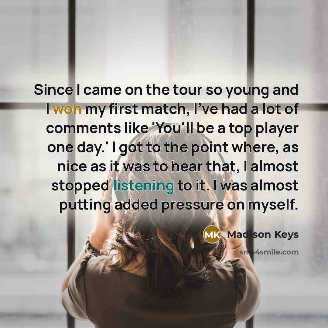 “Since I came on the tour so young and I won my first match, I've had a lot of comments like 'You'll be a top player one day.' I got to the point where, as nice as it was to hear that, I almost stopped listening to it. I was almost putting added pressure on myself.” quote by Madison Keys