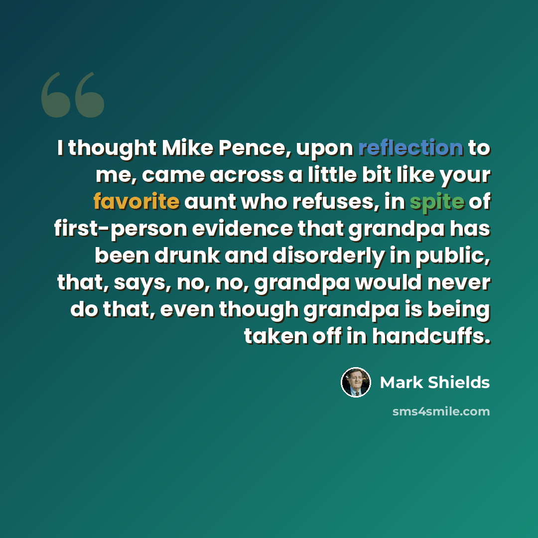 “I thought Mike Pence, upon reflection to me, came across a little bit like your favorite aunt who refuses, in spite of first-person evidence that grandpa has been drunk and disorderly in public, that, says, no, no, grandpa would never do that, even though grandpa is being taken off in handcuffs.” quote by Mark Shields