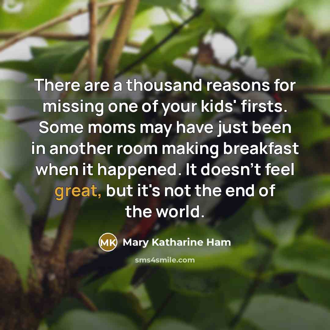 “There are a thousand reasons for missing one of your kids' firsts. Some moms may have just been in another room making breakfast when it happened. It doesn't feel great, but it's not the end of the world.” quote by Mary Katharine Ham