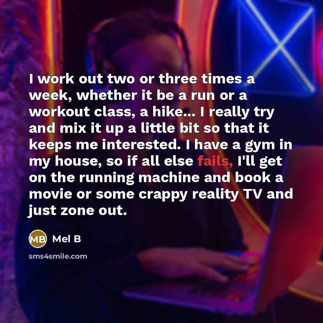 “I work out two or three times a week, whether it be a run or a workout class, a hike... I really try and mix it up a little bit so that it keeps me interested. I have a gym in my house, so if all else fails, I'll get on the running machine and book a movie or some crappy reality TV and just zone…” quote by Mel B