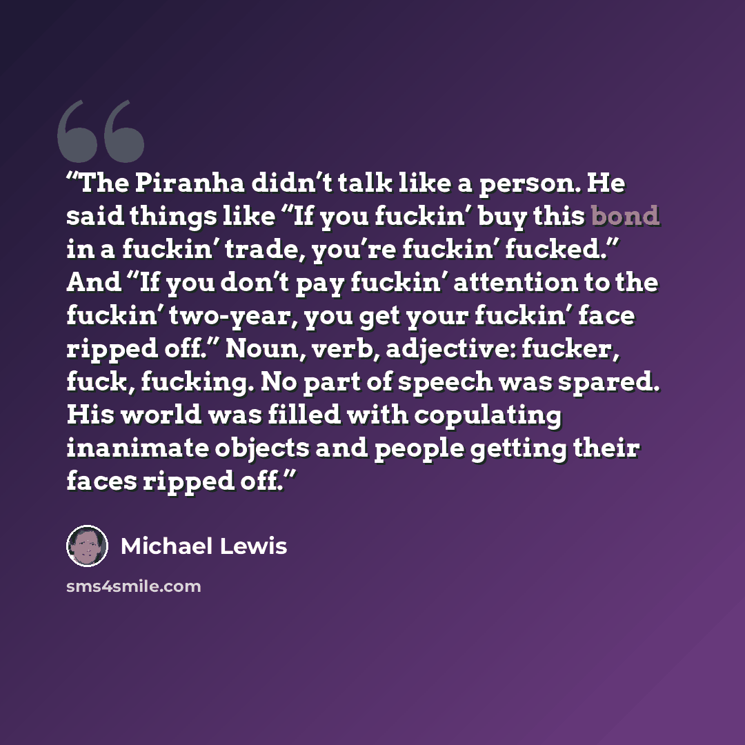 “The Piranha didn’t talk like a person. He said things like “If you fuckin’ buy this bond in a fuckin’ trade, you’re fuckin’ fucked.” And “If you don’t pay fuckin’ attention to the fuckin’ two-year, you get your fuckin’ face ripped off.” Noun, verb, adjective: fucker, fuck, fucking. No part of…” quote by Michael Lewis