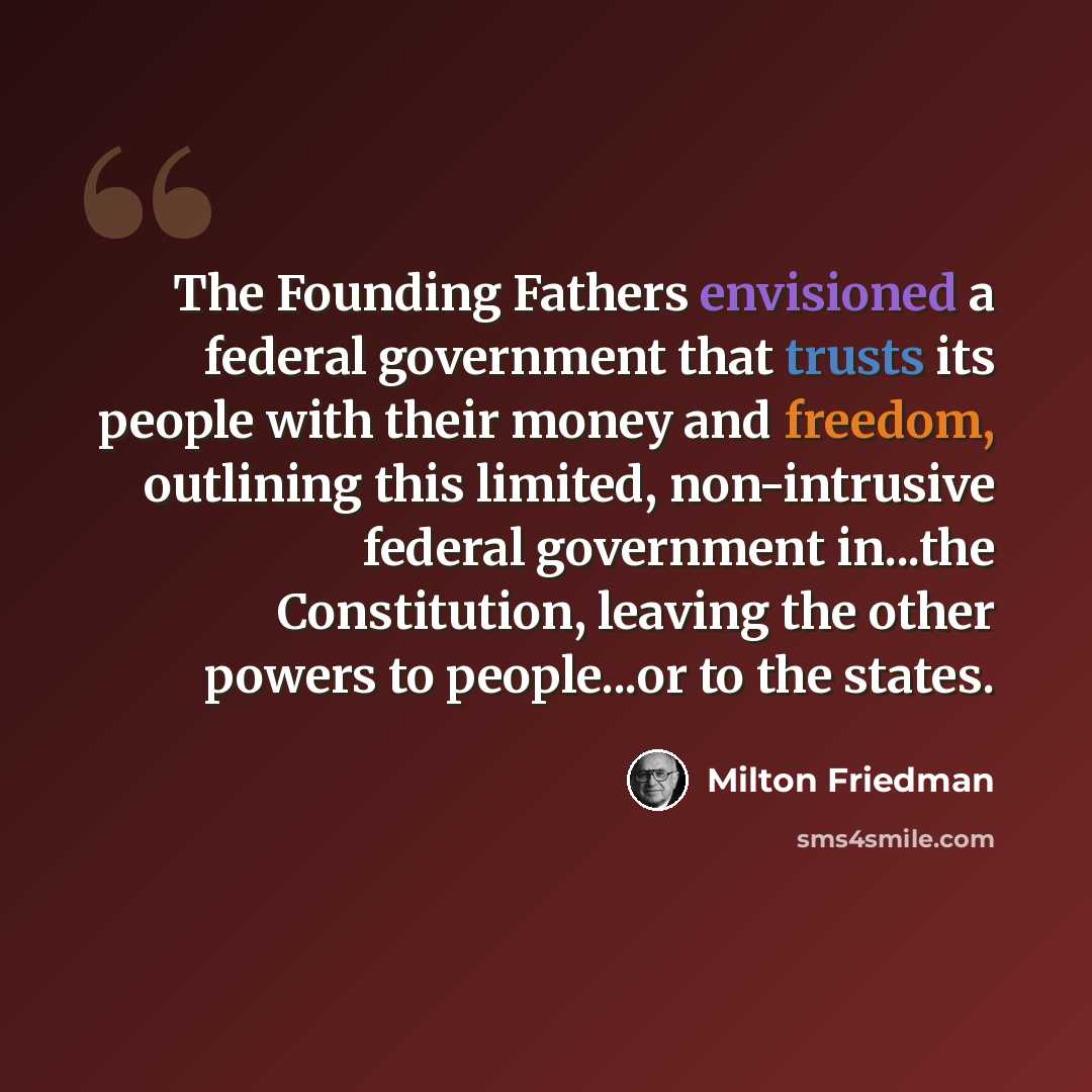 “The Founding Fathers envisioned a federal government that trusts its people with their money and freedom, outlining this limited, non-intrusive federal government in...the Constitution, leaving the other powers to people...or to the states.” quote by Milton Friedman