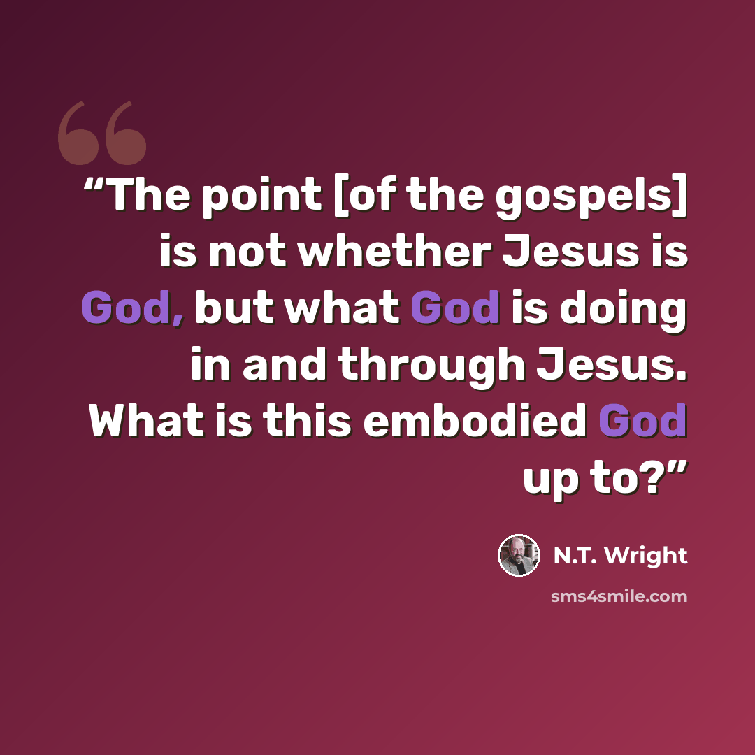 “The point [of the gospels] is not whether Jesus is God, but what God is doing in and through Jesus. What is this embodied God up to?” quote by N.T. Wright