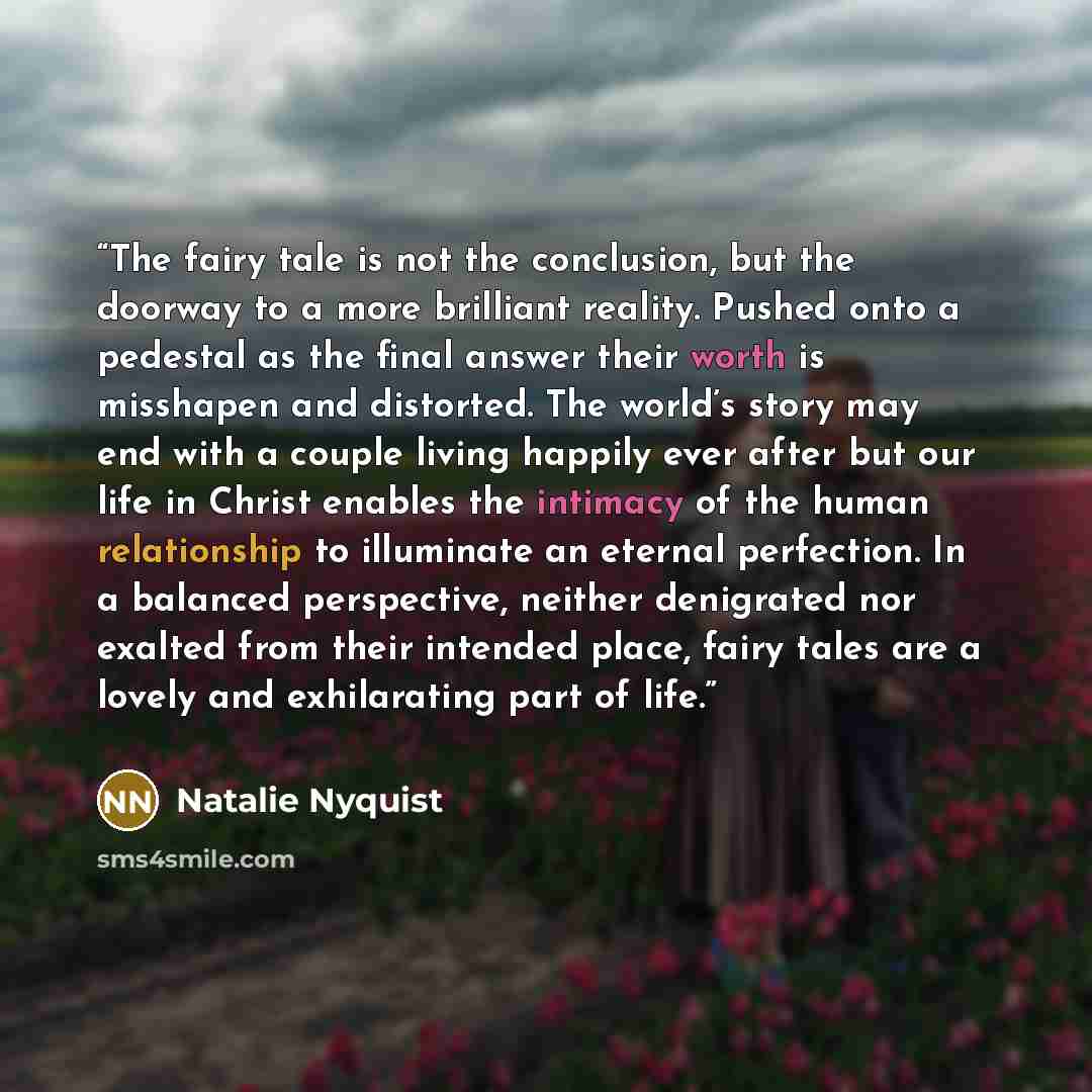“The fairy tale is not the conclusion, but the doorway to a more brilliant reality. Pushed onto a pedestal as the final answer their worth is misshapen and distorted. The world’s story may end with a couple living happily ever after but our life in Christ enables the intimacy of the human…” quote by Natalie Nyquist