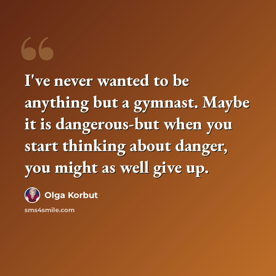 “I've never wanted to be anything but a gymnast. Maybe it is dangerous-but when you start thinking about danger, you might as well give up.” quote by Olga Korbut