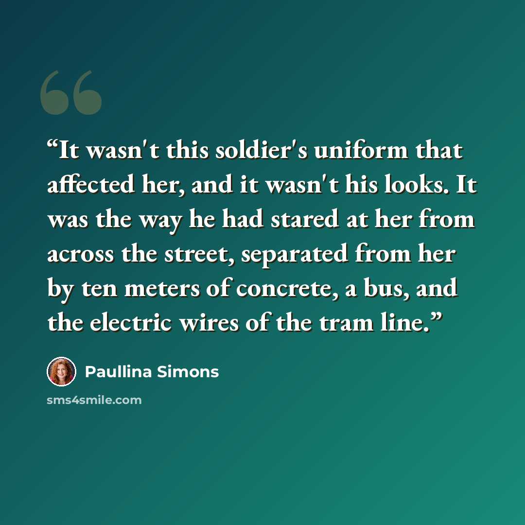 “It wasn't this soldier's uniform that affected her, and it wasn't his looks. It was the way he had stared at her from across the street, separated from her by ten meters of concrete, a bus, and the electric wires of the tram line.” quote by Paullina Simons