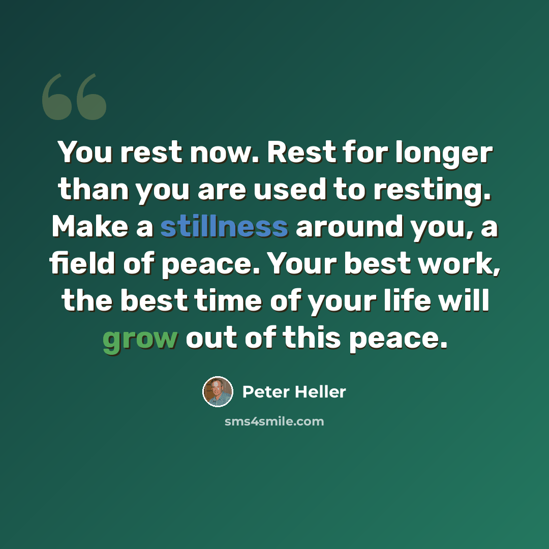 “You rest now. Rest for longer than you are used to resting. Make a stillness around you, a field of peace. Your best work, the best time of your life will grow out of this peace.” quote by Peter Heller