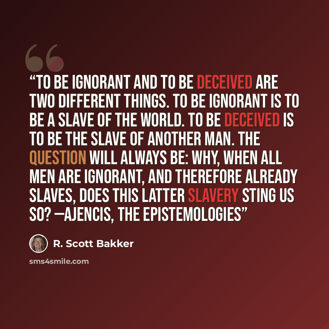 “To be ignorant and to be deceived are two different things. To be ignorant is to be a slave of the world. To be deceived is to be the slave of another man. The question will always be: Why, when all men are ignorant, and therefore already slaves, does this latter slavery sting us so? —AJENCIS, THE…” quote by R. Scott Bakker