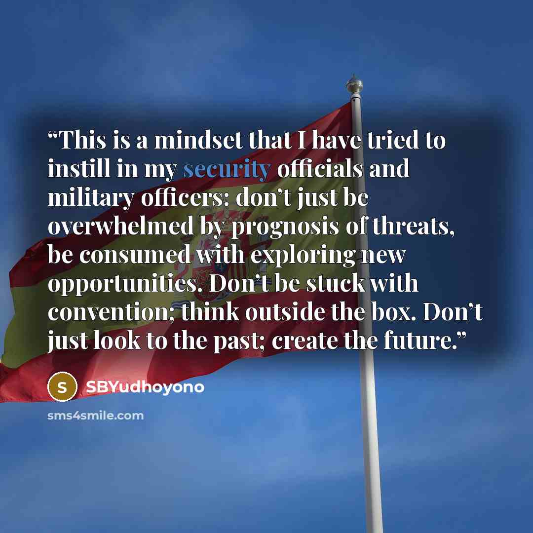 “This is a mindset that I have tried to instill in my security officials and military officers: don’t just be overwhelmed by prognosis of threats, be consumed with exploring new opportunities. Don’t be stuck with convention; think outside the box. Don’t just look to the past; create the future.” quote by SBYudhoyono