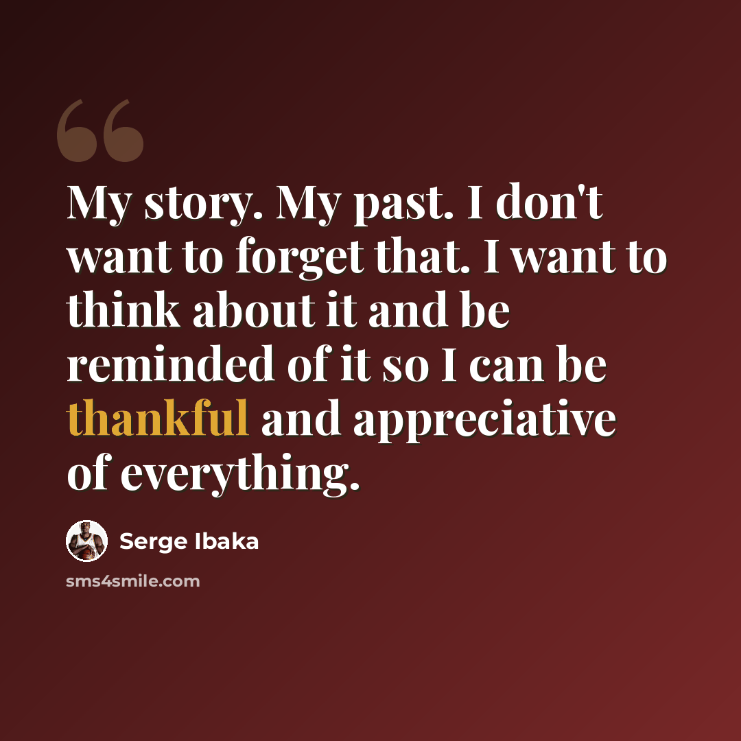 “My story. My past. I don't want to forget that. I want to think about it and be reminded of it so I can be thankful and appreciative of everything.” quote by Serge Ibaka