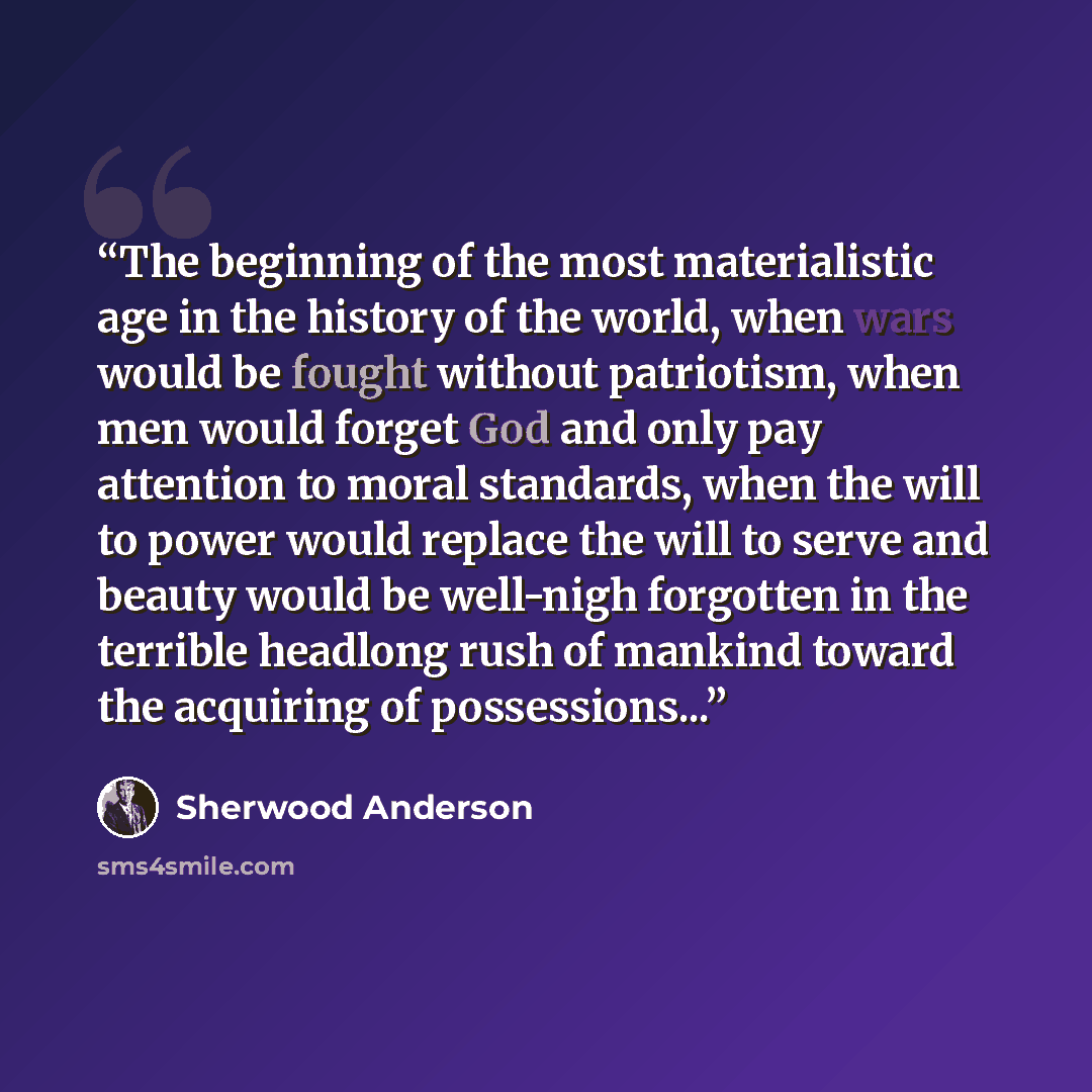 “The beginning of the most materialistic age in the history of the world, when wars would be fought without patriotism, when men would forget God and only pay attention to moral standards, when the will to power would replace the will to serve and beauty would be well-nigh forgotten in the terrible…” quote by Sherwood Anderson