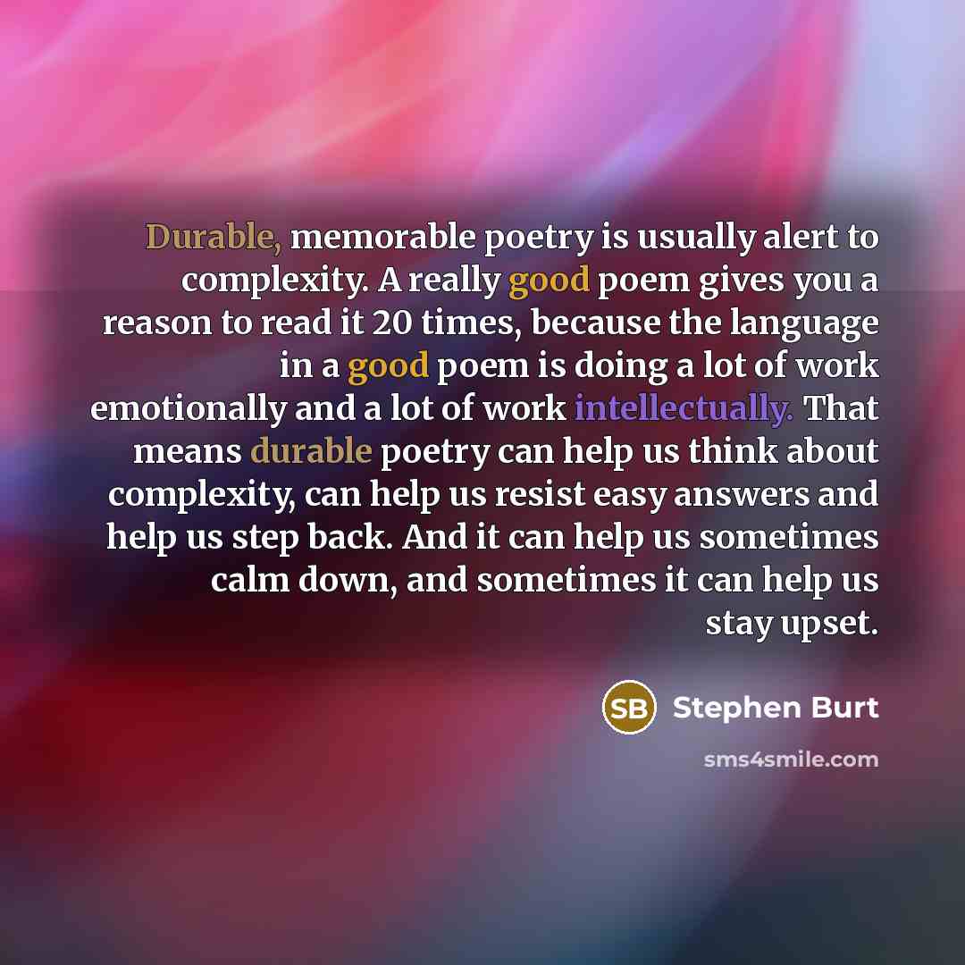 “Durable, memorable poetry is usually alert to complexity. A really good poem gives you a reason to read it 20 times, because the language in a good poem is doing a lot of work emotionally and a lot of work intellectually. That means durable poetry can help us think about complexity, can help us…” quote by Stephen Burt