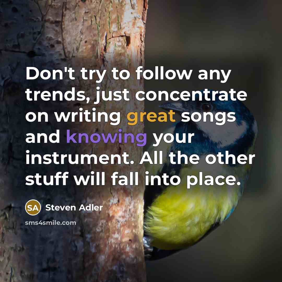 “Don't try to follow any trends, just concentrate on writing great songs and knowing your instrument. All the other stuff will fall into place.” quote by Steven Adler
