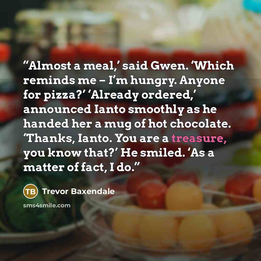 “Almost a meal,’ said Gwen. ‘Which reminds me – I’m hungry. Anyone for pizza?’ ‘Already ordered,’ announced Ianto smoothly as he handed her a mug of hot chocolate. ‘Thanks, Ianto. You are a treasure, you know that?’ He smiled. ‘As a matter of fact, I do.” quote by Trevor Baxendale
