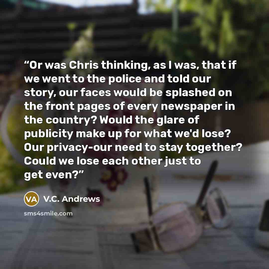 “Or was Chris thinking, as I was, that if we went to the police and told our story, our faces would be splashed on the front pages of every newspaper in the country? Would the glare of publicity make up for what we'd lose? Our privacy-our need to stay together? Could we lose each other just to get…” quote by V.C. Andrews