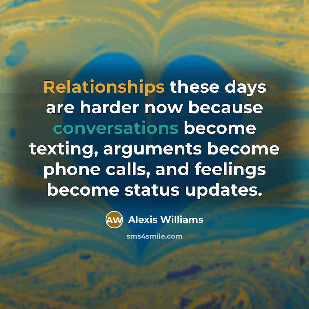 “Relationships these days are harder now because conversations become texting, arguments become phone calls, and feelings become status updates.” quote by Alexis Williams