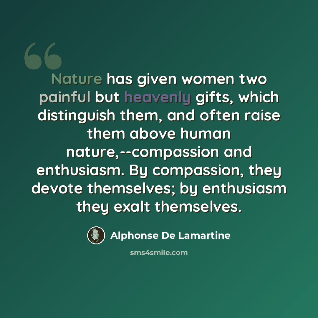 “Nature has given women two painful but heavenly gifts, which distinguish them, and often raise them above human nature,--compassion and enthusiasm. By compassion, they devote themselves; by enthusiasm they exalt themselves.” quote by Alphonse de Lamartine