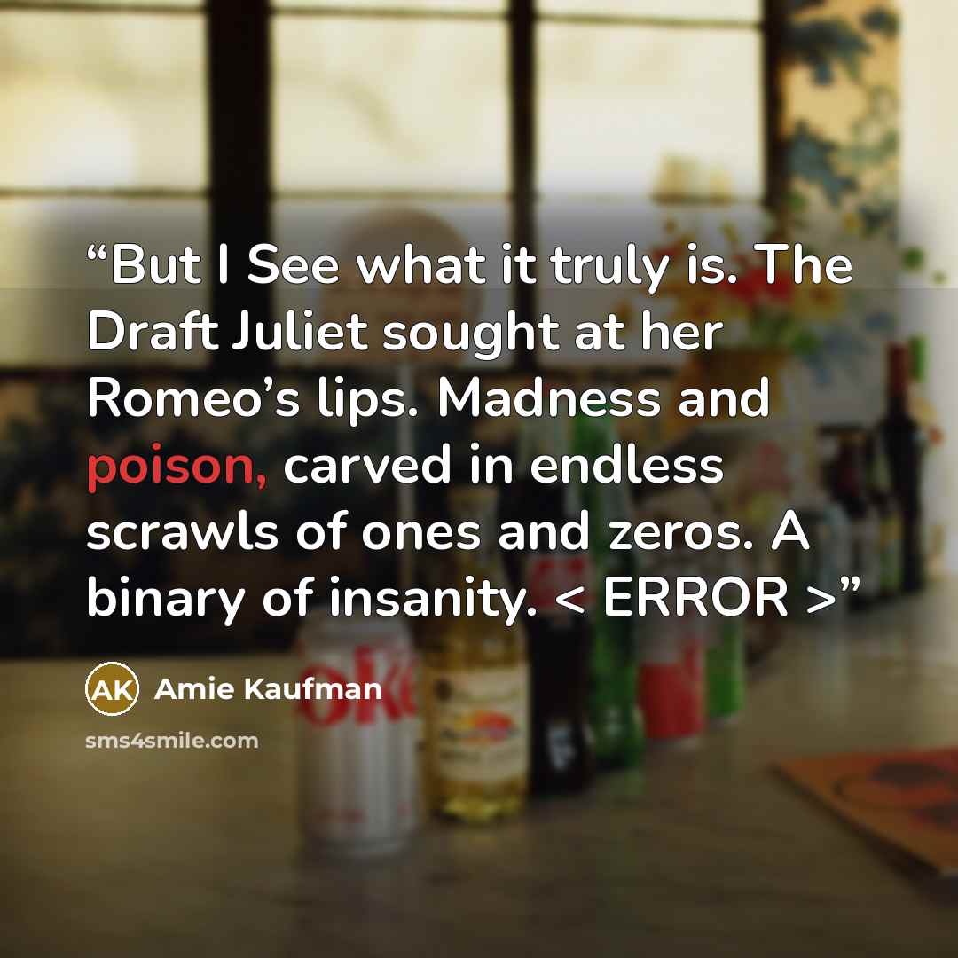 “But I See what it truly is. The Draft Juliet sought at her Romeo’s lips. Madness and poison, carved in endless scrawls of ones and zeros. A binary of insanity. < ERROR >” quote by Amie Kaufman