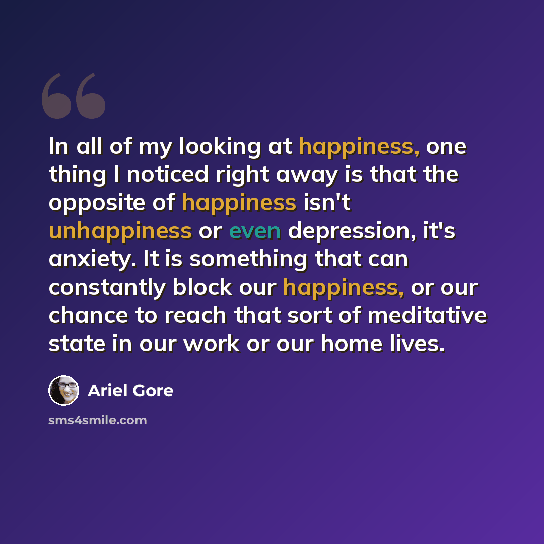 “In all of my looking at happiness, one thing I noticed right away is that the opposite of happiness isn't unhappiness or even depression, it's anxiety. It is something that can constantly block our happiness, or our chance to reach that sort of meditative state in our work or our home lives.” quote by Ariel Gore
