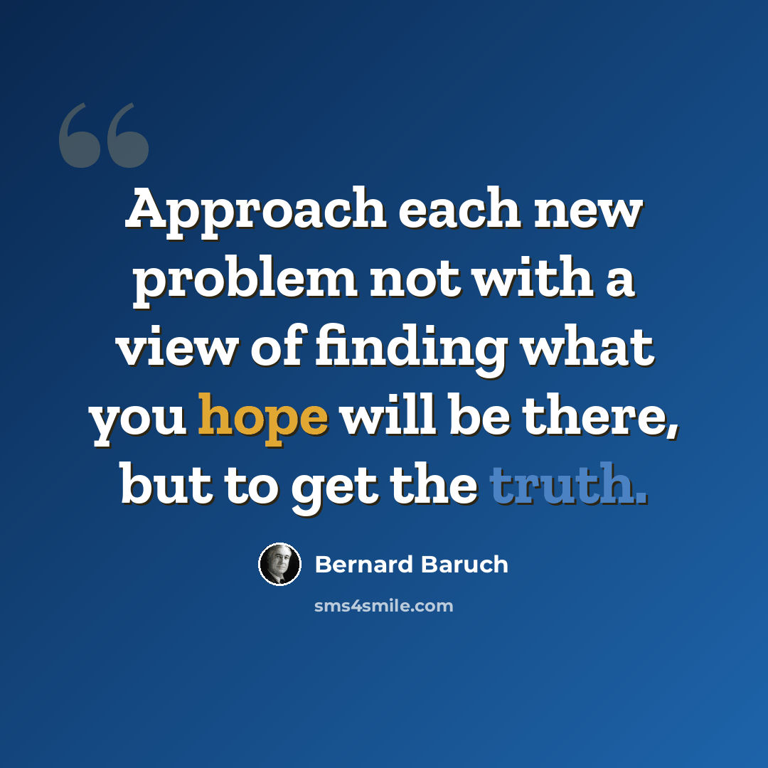“Approach each new problem not with a view of finding what you hope will be there, but to get the truth.” quote by Bernard Baruch