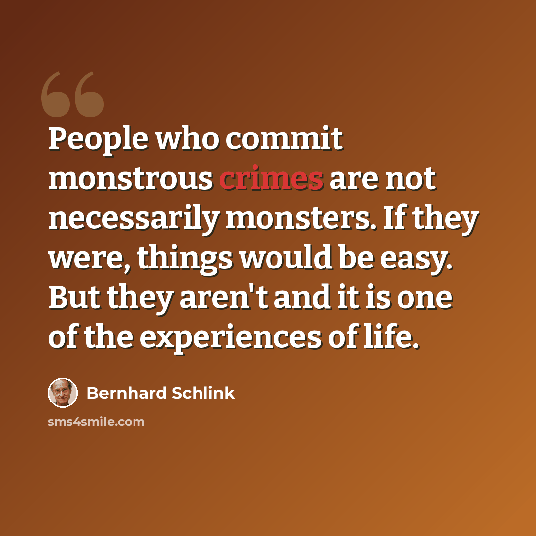 “People who commit monstrous crimes are not necessarily monsters. If they were, things would be easy. But they aren't and it is one of the experiences of life.” quote by Bernhard Schlink