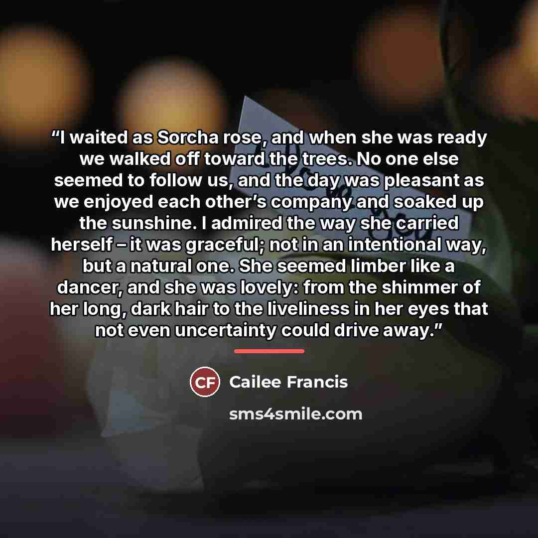 “I waited as Sorcha rose, and when she was ready we walked off toward the trees. No one else seemed to follow us, and the day was pleasant as we enjoyed each other’s company and soaked up the sunshine. I admired the way she carried herself – it was graceful; not in an intentional way, but a natural…” quote by Cailee Francis