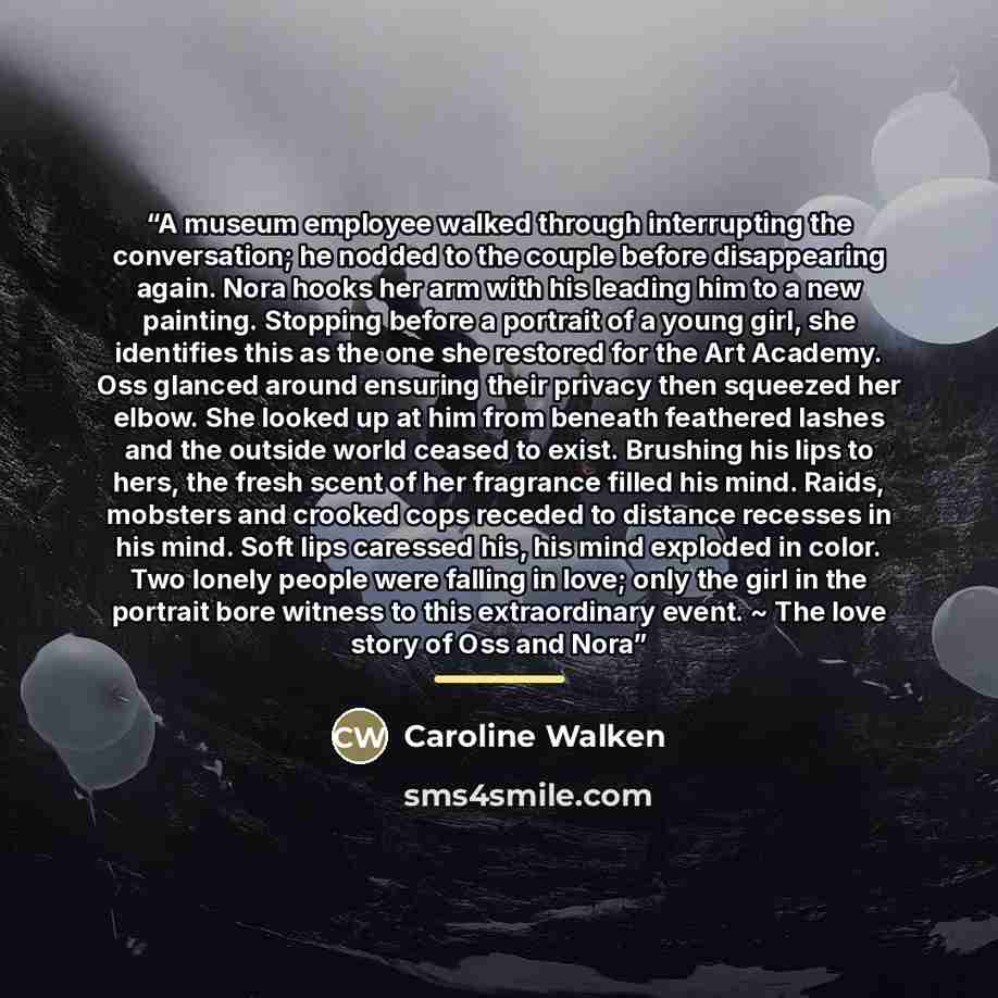 “A museum employee walked through interrupting the conversation; he nodded to the couple before disappearing again. Nora hooks her arm with his leading him to a new painting. Stopping before a portrait of a young girl, she identifies this as the one she restored for the Art Academy. Oss glanced…” quote by Caroline Walken