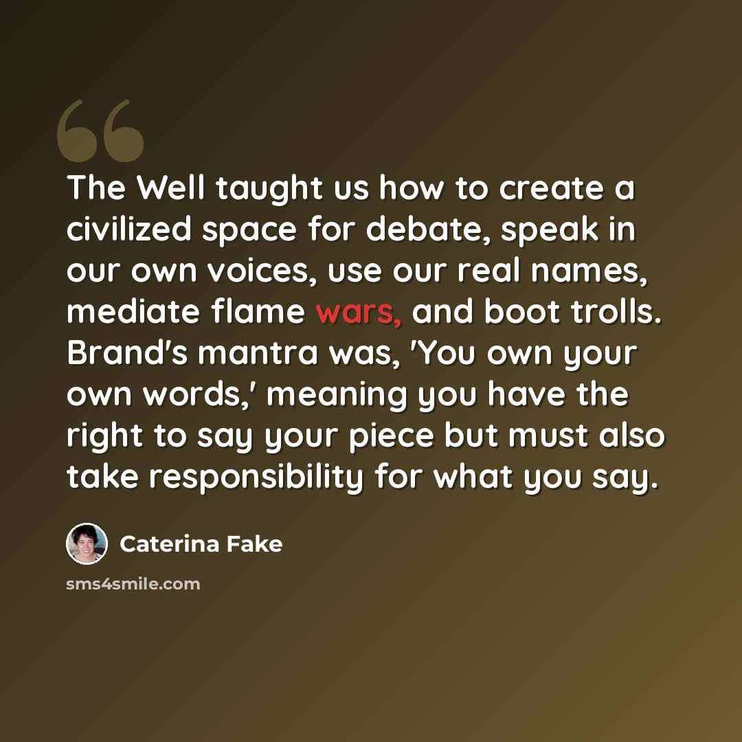 “The Well taught us how to create a civilized space for debate, speak in our own voices, use our real names, mediate flame wars, and boot trolls. Brand's mantra was, 'You own your own words,' meaning you have the right to say your piece but must also take responsibility for what you say.” quote by Caterina Fake