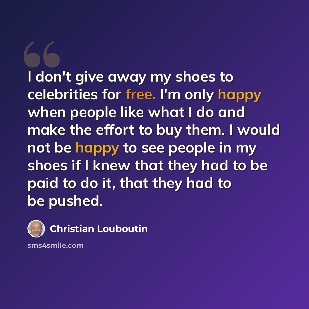 “I don't give away my shoes to celebrities for free. I'm only happy when people like what I do and make the effort to buy them. I would not be happy to see people in my shoes if I knew that they had to be paid to do it, that they had to be pushed.” quote by Christian Louboutin