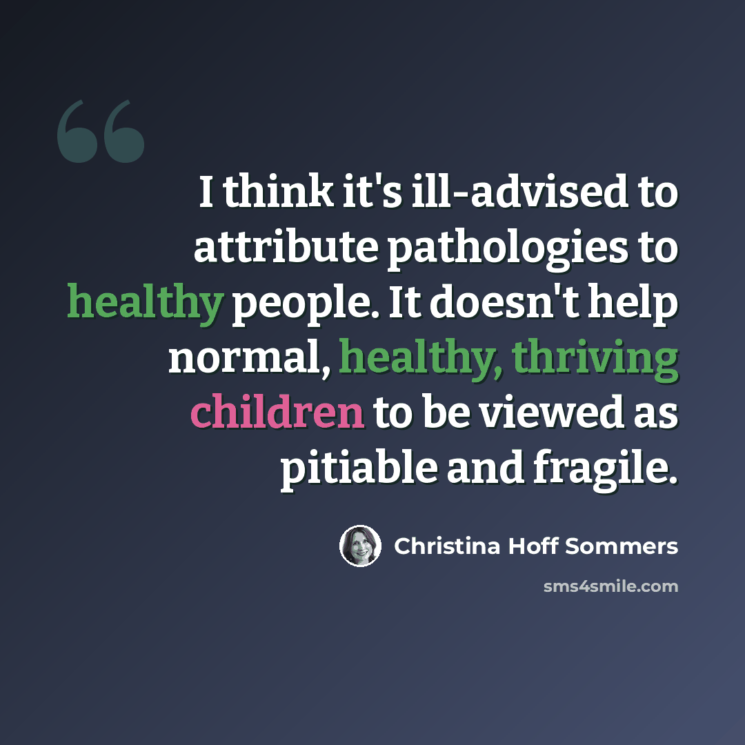 “I think it's ill-advised to attribute pathologies to healthy people. It doesn't help normal, healthy, thriving children to be viewed as pitiable and fragile.” quote by Christina Hoff Sommers