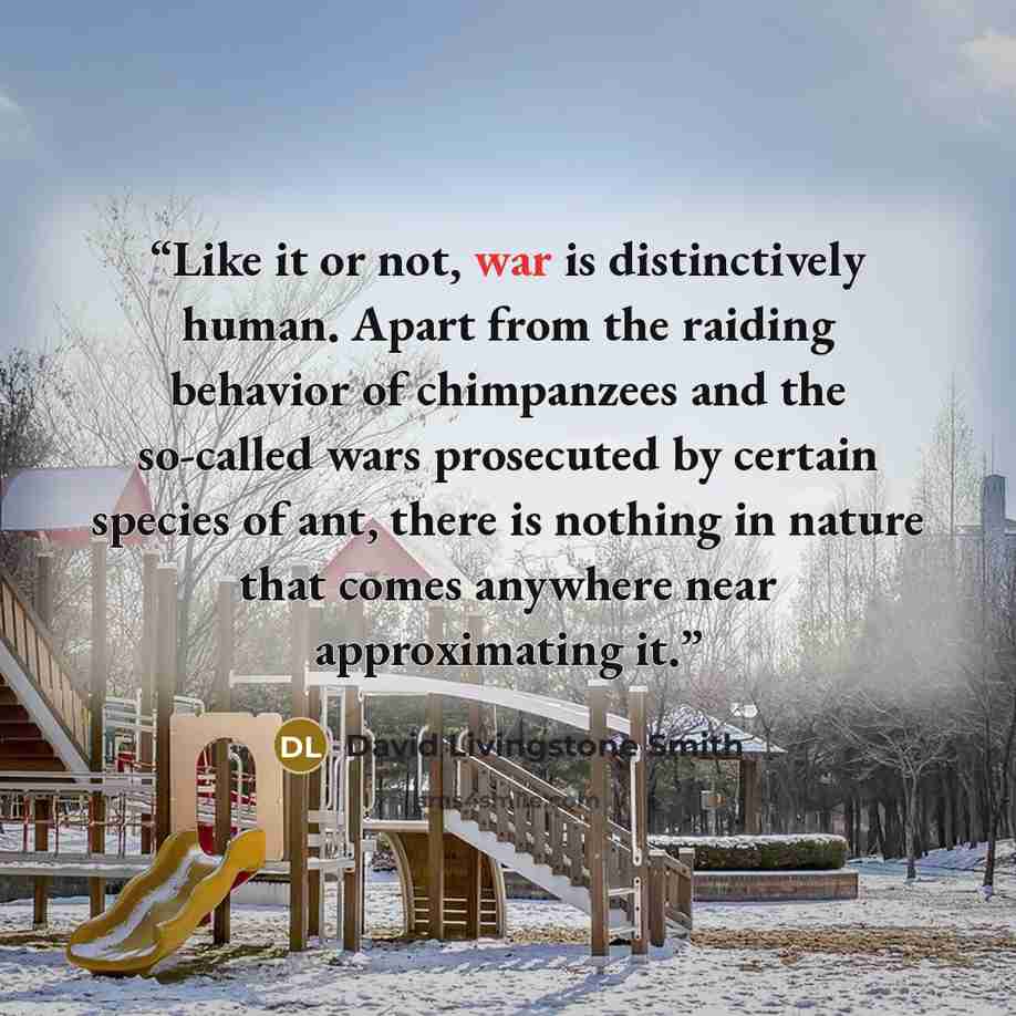 “Like it or not, war is distinctively human. Apart from the raiding behavior of chimpanzees and the so-called wars prosecuted by certain species of ant, there is nothing in nature that comes anywhere near approximating it.” quote by David Livingstone Smith