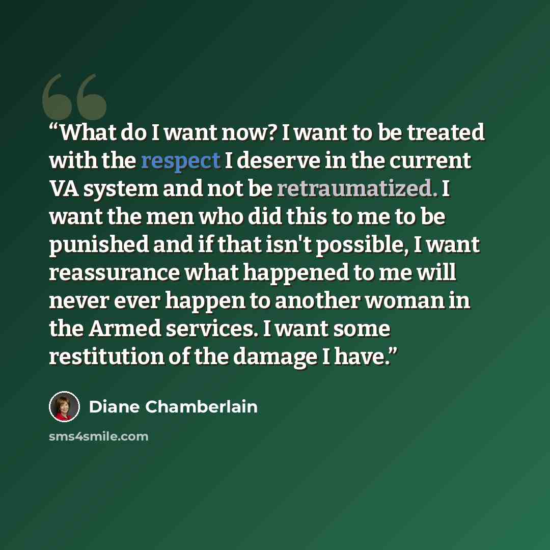 “What do I want now? I want to be treated with the respect I deserve in the current VA system and not be retraumatized. I want the men who did this to me to be punished and if that isn't possible, I want reassurance what happened to me will never ever happen to another woman in the Armed services…” quote by Diane Chamberlain