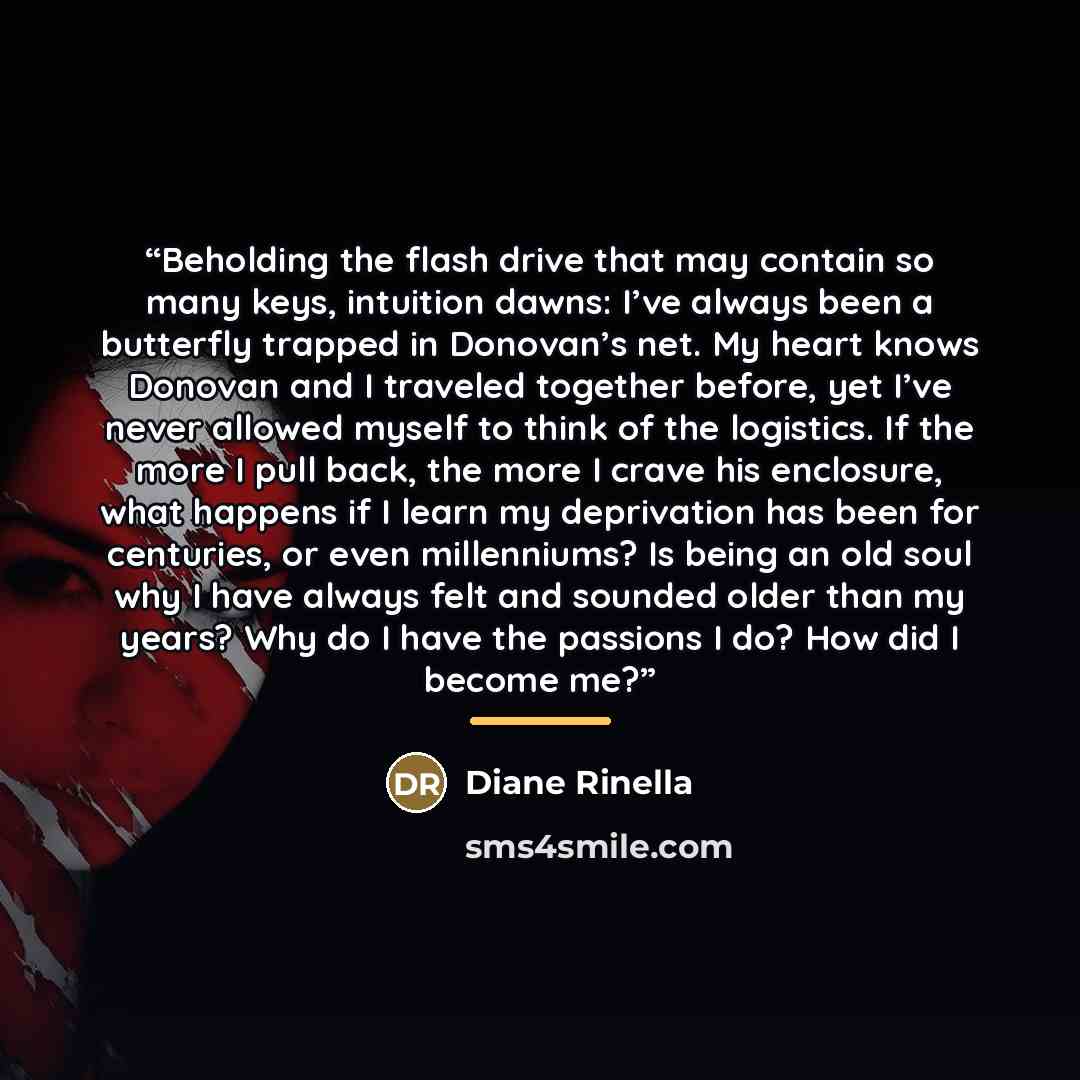 “Beholding the flash drive that may contain so many keys, intuition dawns: I’ve always been a butterfly trapped in Donovan’s net. My heart knows Donovan and I traveled together before, yet I’ve never allowed myself to think of the logistics. If the more I pull back, the more I crave his enclosure…” quote by Diane Rinella