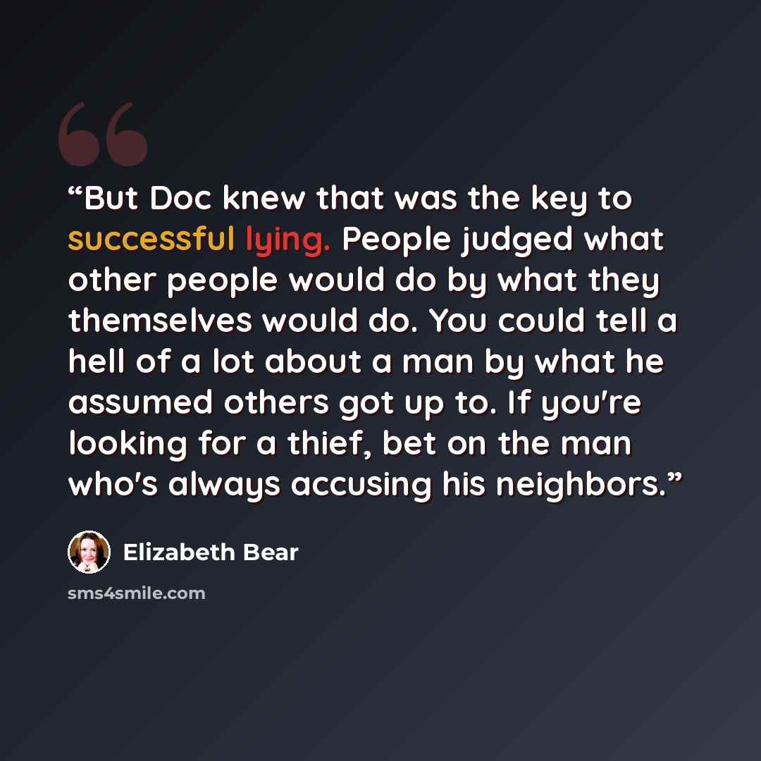 “But Doc knew that was the key to successful lying. People judged what other people would do by what they themselves would do. You could tell a hell of a lot about a man by what he assumed others got up to. If you're looking for a thief, bet on the man who's always accusing his neighbors.” quote by Elizabeth Bear
