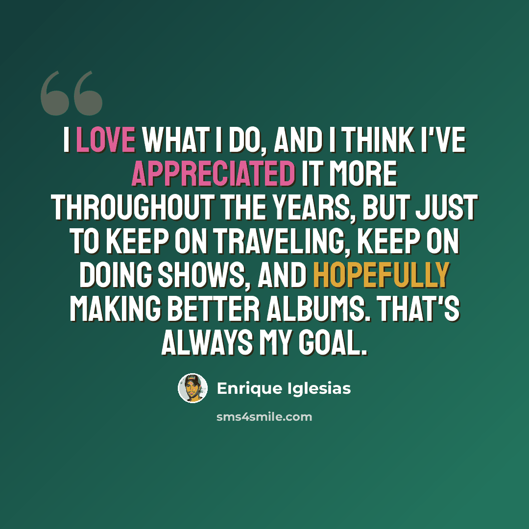 “I love what I do, and I think I've appreciated it more throughout the years, but just to keep on traveling, keep on doing shows, and hopefully making better albums. That's always my goal.” quote by Enrique Iglesias