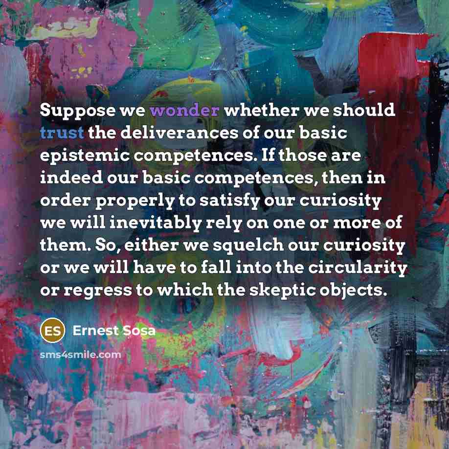 “Suppose we wonder whether we should trust the deliverances of our basic epistemic competences. If those are indeed our basic competences, then in order properly to satisfy our curiosity we will inevitably rely on one or more of them. So, either we squelch our curiosity or we will have to fall into…” quote by Ernest Sosa