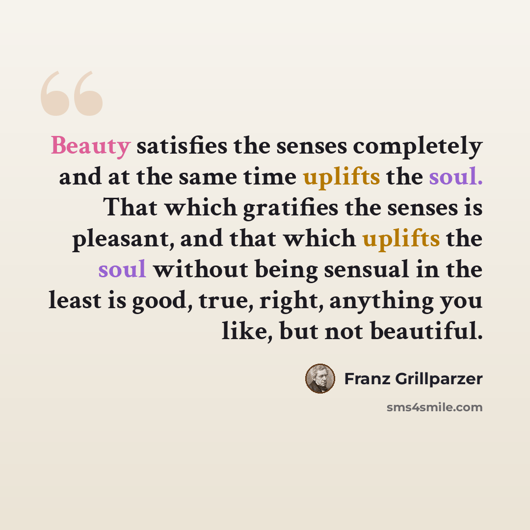 “Beauty satisfies the senses completely and at the same time uplifts the soul. That which gratifies the senses is pleasant, and that which uplifts the soul without being sensual in the least is good, true, right, anything you like, but not beautiful.” quote by Franz Grillparzer